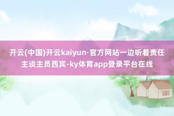 开云(中国)开云kaiyun·官方网站一边听着责任主谈主员西宾-ky体育app登录平台在线