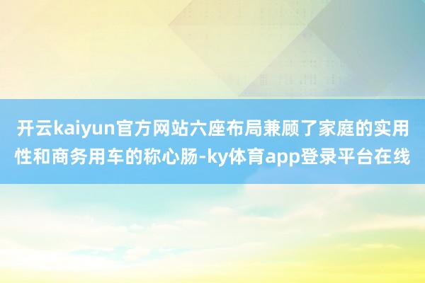开云kaiyun官方网站六座布局兼顾了家庭的实用性和商务用车的称心肠-ky体育app登录平台在线