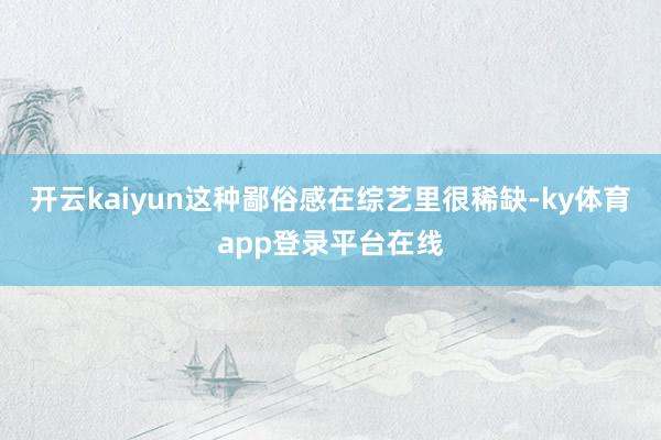 开云kaiyun这种鄙俗感在综艺里很稀缺-ky体育app登录平台在线