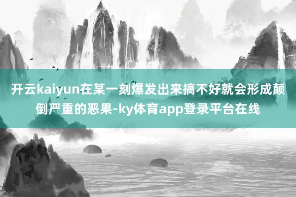 开云kaiyun在某一刻爆发出来搞不好就会形成颠倒严重的恶果-ky体育app登录平台在线