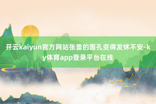 开云kaiyun官方网站张蕾的面孔变得发怵不安-ky体育app登录平台在线