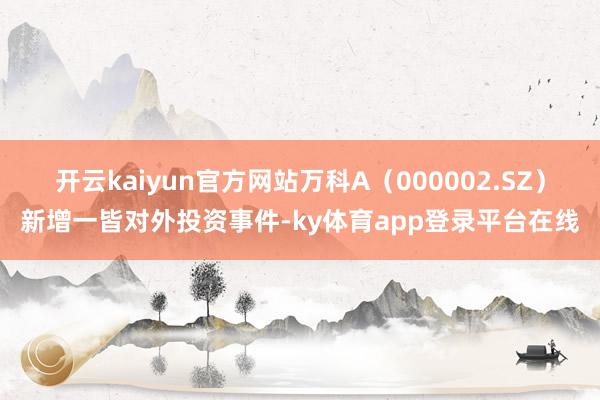 开云kaiyun官方网站万科A（000002.SZ）新增一皆对外投资事件-ky体育app登录平台在线