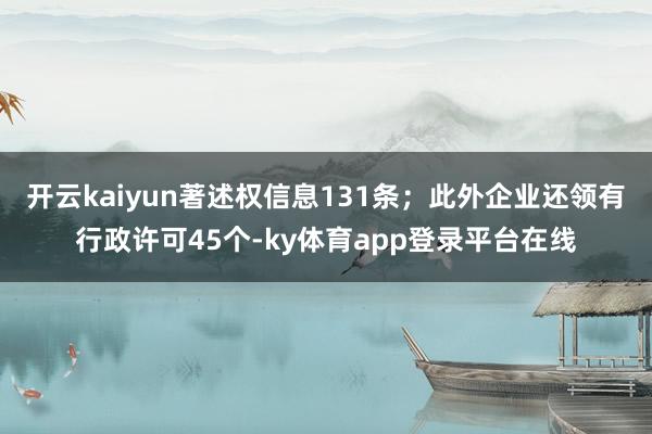 开云kaiyun著述权信息131条；此外企业还领有行政许可45个-ky体育app登录平台在线