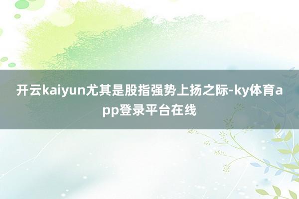 开云kaiyun尤其是股指强势上扬之际-ky体育app登录平台在线