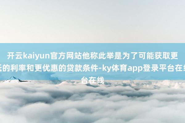 开云kaiyun官方网站他称此举是为了可能获取更低的利率和更优惠的贷款条件-ky体育app登录平台在线
