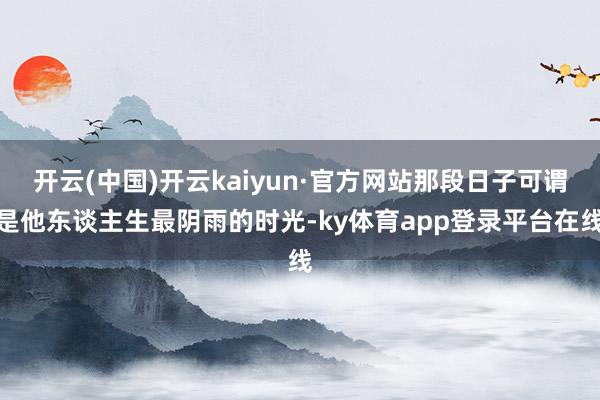 开云(中国)开云kaiyun·官方网站那段日子可谓是他东谈主生最阴雨的时光-ky体育app登录平台在线