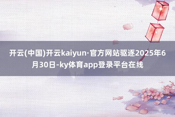 开云(中国)开云kaiyun·官方网站驱逐2025年6月30日-ky体育app登录平台在线