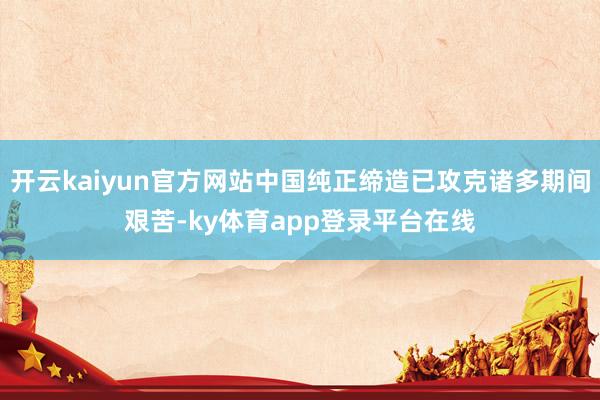 开云kaiyun官方网站中国纯正缔造已攻克诸多期间艰苦-ky体育app登录平台在线