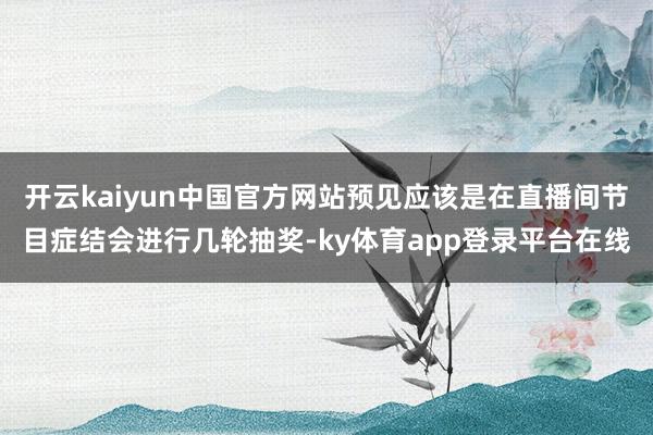 开云kaiyun中国官方网站预见应该是在直播间节目症结会进行几轮抽奖-ky体育app登录平台在线