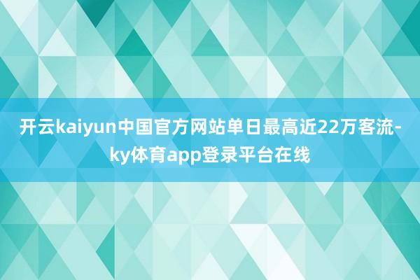 开云kaiyun中国官方网站单日最高近22万客流-ky体育app登录平台在线