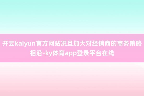 开云kaiyun官方网站况且加大对经销商的商务策略相沿-ky体育app登录平台在线