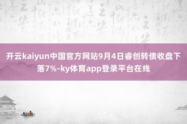 开云kaiyun中国官方网站9月4日睿创转债收盘下落7%-ky体育app登录平台在线