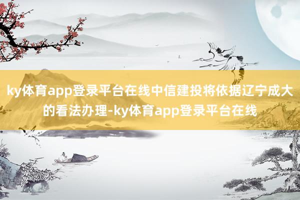 ky体育app登录平台在线中信建投将依据辽宁成大的看法办理-ky体育app登录平台在线