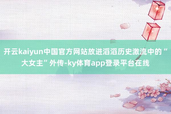 开云kaiyun中国官方网站放进滔滔历史激流中的“大女主”外传-ky体育app登录平台在线