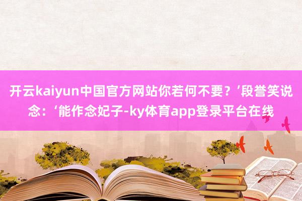 开云kaiyun中国官方网站你若何不要？’段誉笑说念：‘能作念妃子-ky体育app登录平台在线