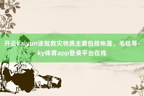 开云kaiyun该批救灾物质主要包括帐篷、毛毯等-ky体育app登录平台在线