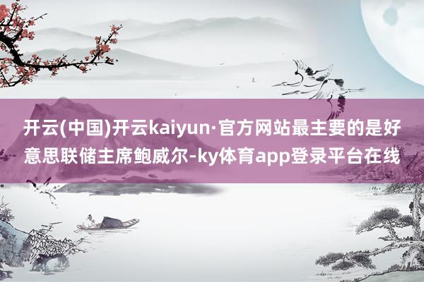 开云(中国)开云kaiyun·官方网站最主要的是好意思联储主席鲍威尔-ky体育app登录平台在线
