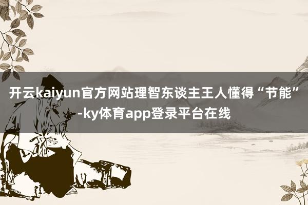 开云kaiyun官方网站理智东谈主王人懂得“节能”-ky体育app登录平台在线