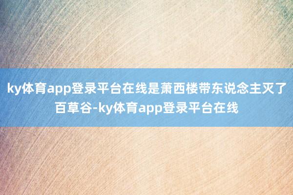 ky体育app登录平台在线是萧西楼带东说念主灭了百草谷-ky体育app登录平台在线