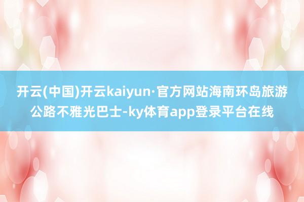 开云(中国)开云kaiyun·官方网站海南环岛旅游公路不雅光巴士-ky体育app登录平台在线
