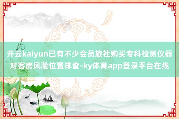 开云kaiyun已有不少会员旅社购买专科检测仪器对客房风险位置排查-ky体育app登录平台在线