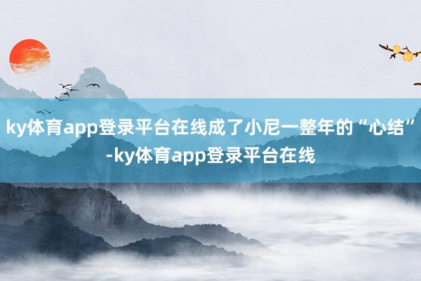ky体育app登录平台在线成了小尼一整年的“心结”-ky体育app登录平台在线