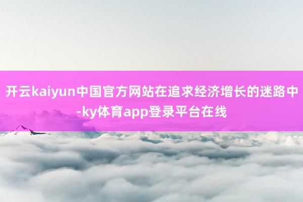 开云kaiyun中国官方网站在追求经济增长的迷路中-ky体育app登录平台在线