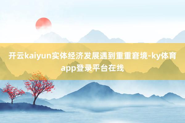 开云kaiyun实体经济发展遇到重重窘境-ky体育app登录平台在线