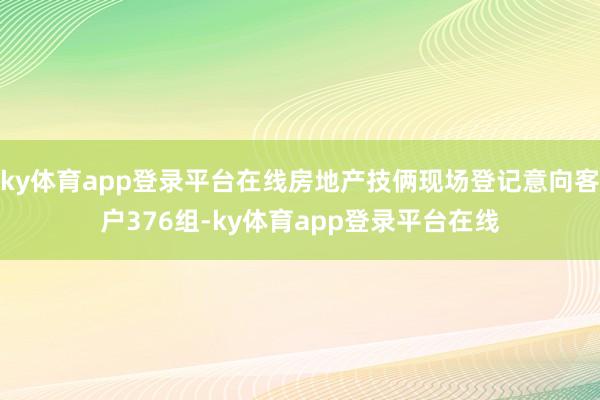 ky体育app登录平台在线房地产技俩现场登记意向客户376组-ky体育app登录平台在线