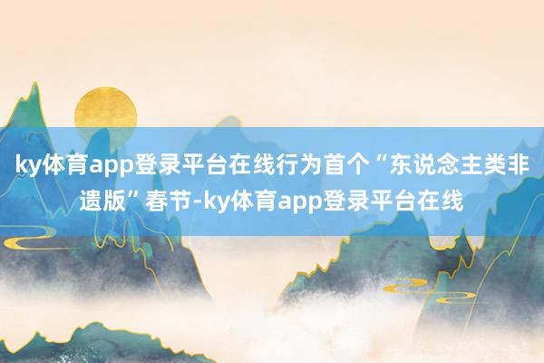 ky体育app登录平台在线行为首个“东说念主类非遗版”春节-ky体育app登录平台在线