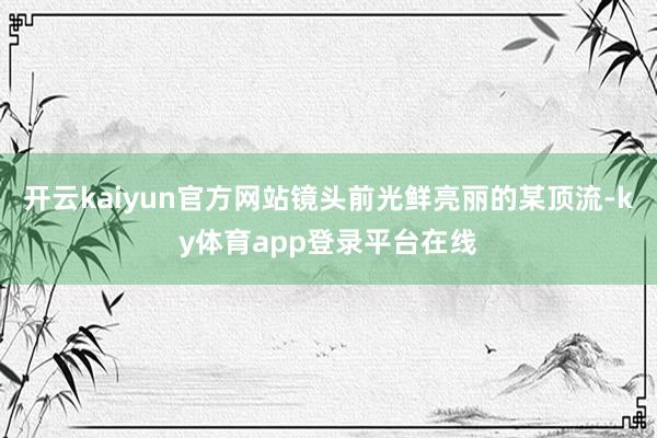 开云kaiyun官方网站镜头前光鲜亮丽的某顶流-ky体育app登录平台在线