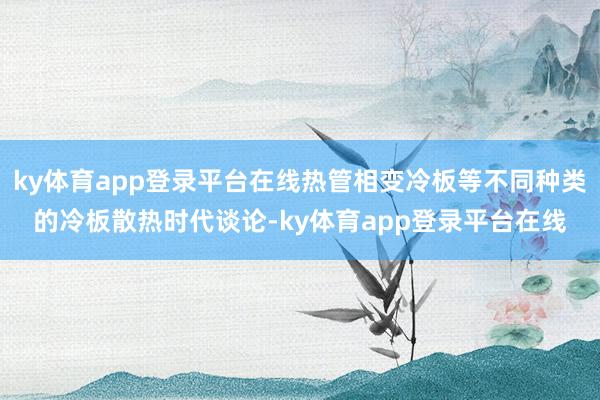 ky体育app登录平台在线热管相变冷板等不同种类的冷板散热时代谈论-ky体育app登录平台在线