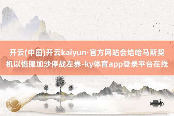 开云(中国)开云kaiyun·官方网站会给哈马斯契机以慑服加沙停战左券-ky体育app登录平台在线