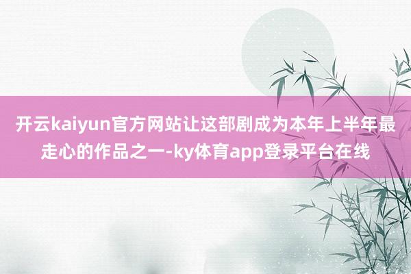 开云kaiyun官方网站让这部剧成为本年上半年最走心的作品之一-ky体育app登录平台在线