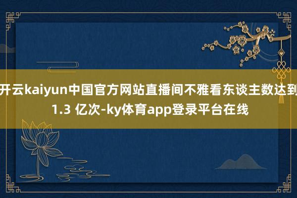 开云kaiyun中国官方网站直播间不雅看东谈主数达到 1.3 亿次-ky体育app登录平台在线