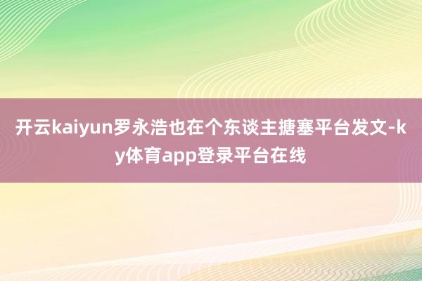 开云kaiyun罗永浩也在个东谈主搪塞平台发文-ky体育app登录平台在线