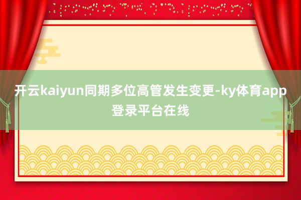 开云kaiyun同期多位高管发生变更-ky体育app登录平台在线