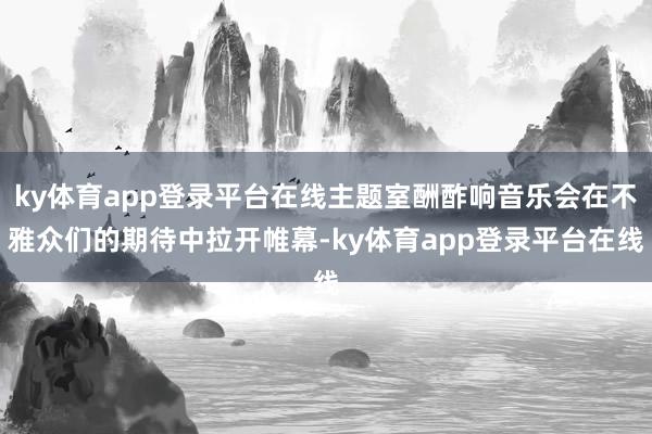 ky体育app登录平台在线主题室酬酢响音乐会在不雅众们的期待中拉开帷幕-ky体育app登录平台在线