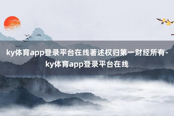 ky体育app登录平台在线著述权归第一财经所有-ky体育app登录平台在线