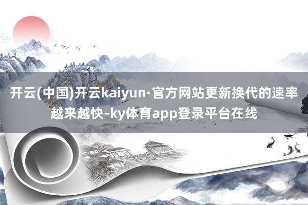 开云(中国)开云kaiyun·官方网站更新换代的速率越来越快-ky体育app登录平台在线