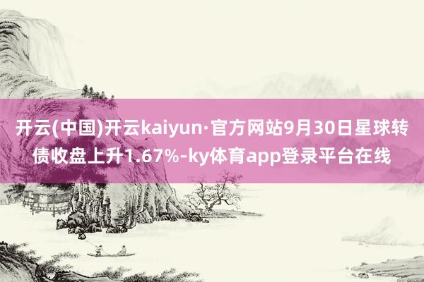 开云(中国)开云kaiyun·官方网站9月30日星球转债收盘上升1.67%-ky体育app登录平台在线