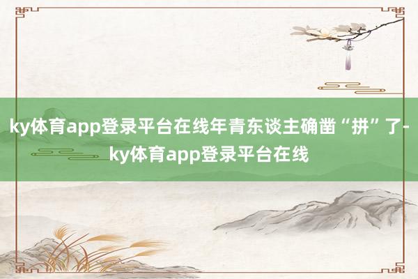 ky体育app登录平台在线年青东谈主确凿“拼”了-ky体育app登录平台在线