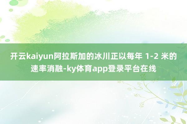 开云kaiyun阿拉斯加的冰川正以每年 1-2 米的速率消融-ky体育app登录平台在线