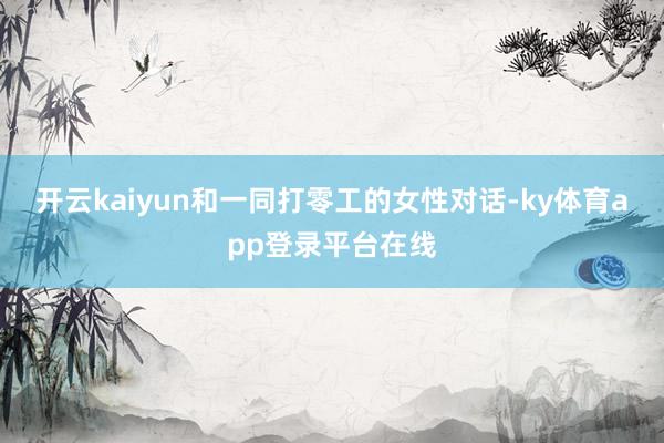 开云kaiyun和一同打零工的女性对话-ky体育app登录平台在线