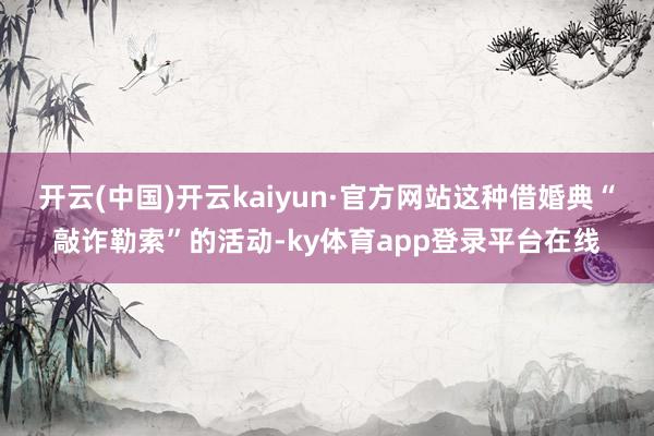开云(中国)开云kaiyun·官方网站这种借婚典“敲诈勒索”的活动-ky体育app登录平台在线