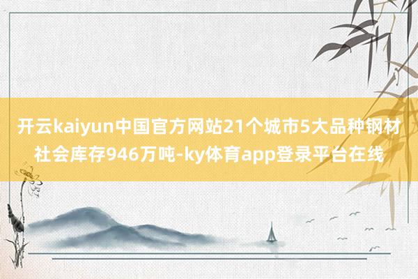 开云kaiyun中国官方网站21个城市5大品种钢材社会库存946万吨-ky体育app登录平台在线