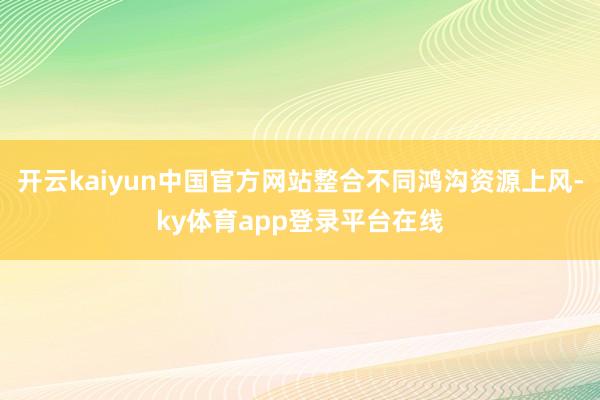 开云kaiyun中国官方网站整合不同鸿沟资源上风-ky体育app登录平台在线
