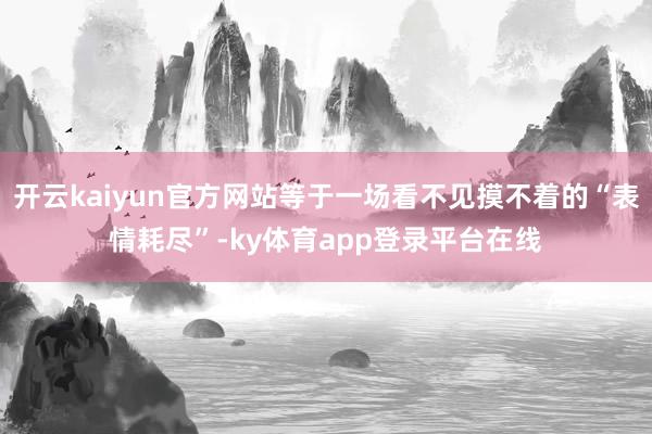 开云kaiyun官方网站等于一场看不见摸不着的“表情耗尽”-ky体育app登录平台在线
