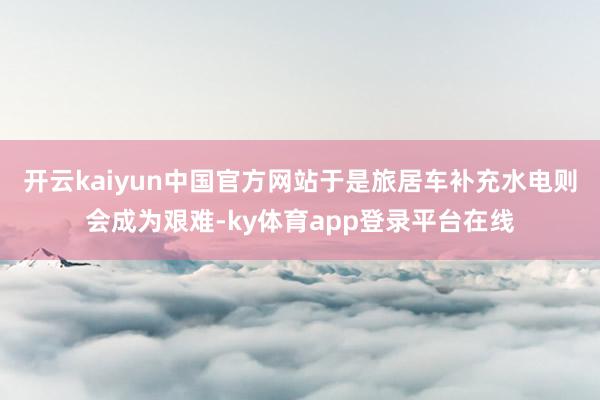 开云kaiyun中国官方网站于是旅居车补充水电则会成为艰难-ky体育app登录平台在线