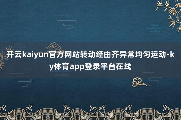 开云kaiyun官方网站转动经由齐异常均匀运动-ky体育app登录平台在线